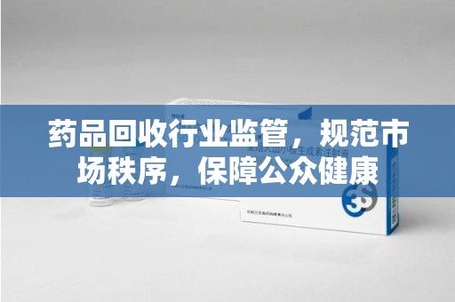 临沂药品回收行业监管，规范市场秩序，保障公众健康