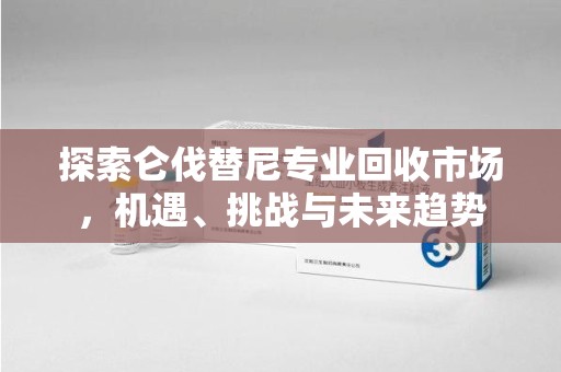 临沂探索仑伐替尼专业回收市场，机遇、挑战与未来趋势