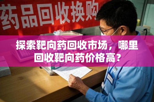 临沂探索靶向药回收市场，哪里回收靶向药价格高？