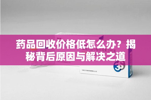 临沂药品回收价格低怎么办？揭秘背后原因与解决之道